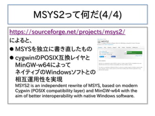 MSYS2って何だ(4/4)
https://sourceforge.net/projects/msys2/
によると、
 MSYSを独立に書き直したもの
 cygwinのPOSIX互換レイヤと
MinGW-w64によって
ネイティブのWindowsソフトとの
相互運用性を実現
MSYS2 is an independent rewrite of MSYS, based on modern
Cygwin (POSIX compatibility layer) and MinGW-w64 with the
aim of better interoperability with native Windows software.
 