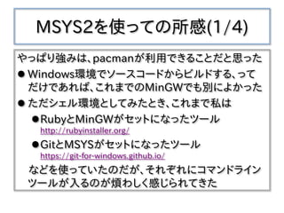 MSYS2を使っての所感(1/4)
やっぱり強みは、pacmanが利用できることだと思った
 Windows環境でソースコードからビルドする、って
だけであれば、これまでのMinGWでも別によかった
 ただシェル環境としてみたとき、これまで私は
RubyとMinGWがセットになったツール
http://rubyinstaller.org/
GitとMSYSがセットになったツール
https://git-for-windows.github.io/
などを使っていたのだが、それぞれにコマンドライン
ツールが入るのが煩わしく感じられてきた
 