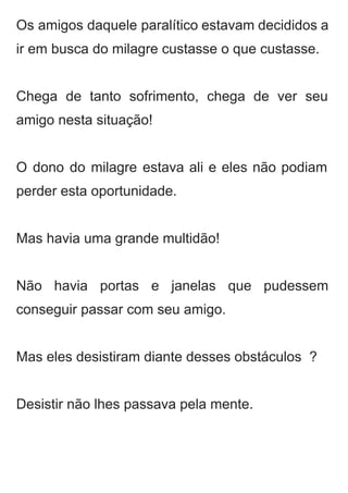 Os amigos daquele paralítico estavam decididos a             
ir em busca do milagre custasse o que custasse.  
 
Chega de tanto sofrimento, chega de ver seu               
amigo nesta situação!  
 
O dono do milagre estava ali e eles não podiam                   
perder esta oportunidade.  
 
Mas havia uma grande multidão!  
 
Não havia portas e janelas que pudessem             
conseguir passar com seu amigo.  
 
Mas eles desistiram diante desses obstáculos  ? 
 
Desistir não lhes passava pela mente. 
 
 