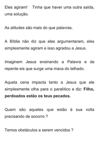 Eles agiram! Tinha que haver uma outra saída,               
uma solução. 
 
As atitudes são mais do que palavras.  
 
A Bíblia não diz que eles argumentaram, eles               
simplesmente agiram e isso agradou a Jesus.  
 
Imaginem Jesus ensinando a Palavra e de             
repente eis que surge uma maca do telhado. 
 
Aquela cena impacta tanto a Jesus que ele               
simplesmente olha para o paralítico e diz: ​Filho,               
perdoados estão os teus pecados. 
 
Quem são aqueles que estão à sua volta               
precisando de socorro ? 
 
Temos obstáculos a serem vencidos ? 
 
