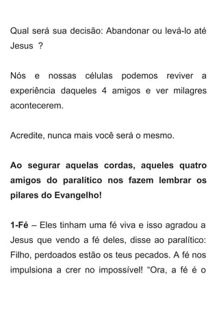  
Qual será sua decisão: Abandonar ou levá­lo até               
Jesus  ? 
 
Nós e nossas células podemos reviver a             
experiência daqueles 4 amigos e ver milagres             
acontecerem. 
 
Acredite, nunca mais você será o mesmo. 
 
Ao segurar aquelas cordas, aqueles quatro           
amigos do paralítico nos fazem lembrar os             
pilares do Evangelho! 
 
1­Fé – Eles tinham uma fé viva e isso agradou a                     
Jesus que vendo a fé deles, disse ao paralítico:                 
Filho, perdoados estão os teus pecados. A fé nos                 
impulsiona a crer no impossível! “Ora, a fé é o                   
 