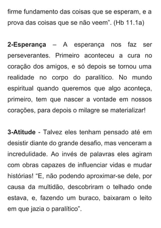 firme fundamento das coisas que se esperam, e a                 
prova das coisas que se não veem”. (Hb 11.1a) 
 
2­Esperança – A esperança nos faz ser             
perseverantes. Primeiro aconteceu a cura no           
coração dos amigos, e só depois se tornou uma                 
realidade no corpo do paralítico. No mundo             
espiritual quando queremos que algo aconteça,           
primeiro, tem que nascer a vontade em nossos               
corações, para depois o milagre se materializar! 
 
3­Atitude ­ Talvez eles tenham pensado até em               
desistir diante do grande desafio, mas venceram a               
incredulidade. Ao invés de palavras eles agiram             
com obras capazes de influenciar vidas e mudar               
histórias! “E, não podendo aproximar­se dele, por             
causa da multidão, descobriram o telhado onde             
estava, e, fazendo um buraco, baixaram o leito               
em que jazia o paralítico”. 
 