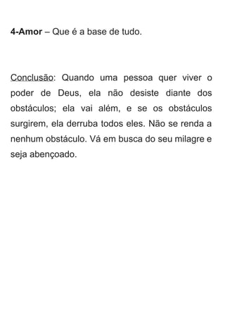 
4­Amor​ – Que é a base de tudo. 
 
 
Conclusão​: Quando uma pessoa quer viver o             
poder de Deus, ela não desiste diante dos               
obstáculos; ela vai além, e se os obstáculos               
surgirem, ela derruba todos eles. Não se renda a                 
nenhum obstáculo. Vá em busca do seu milagre e                 
seja abençoado. 
 
 