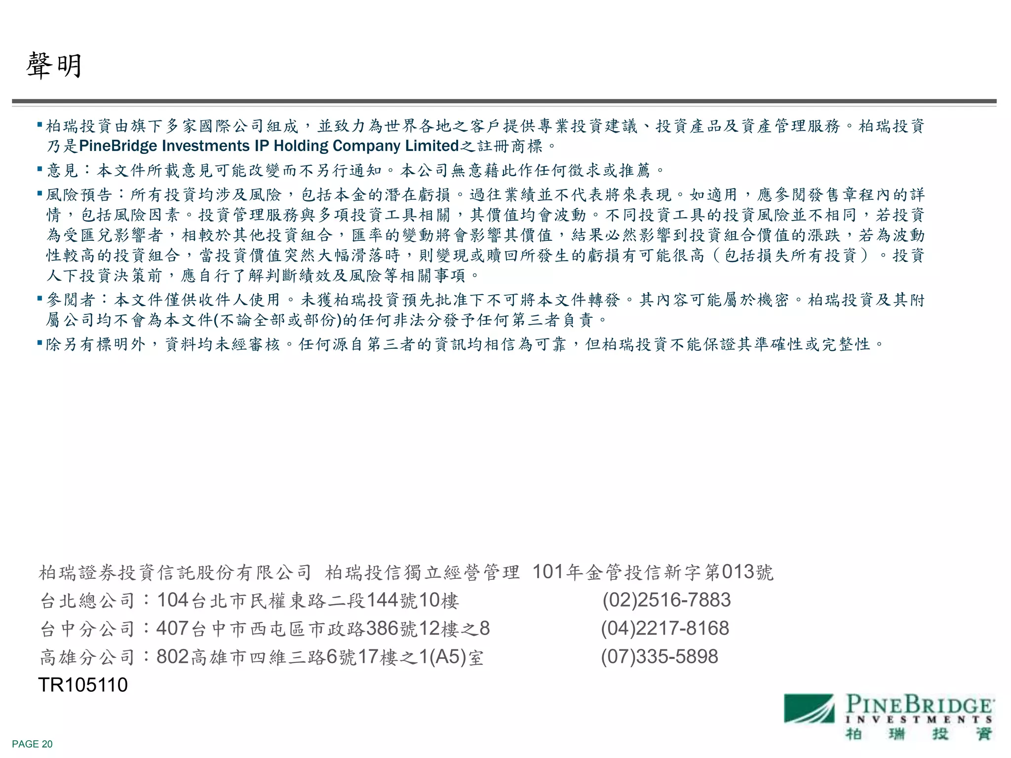 PAGE 20
￭柏瑞投資由旗下多家國際公司組成，並致力為世界各地之客戶提供專業投資建議、投資產品及資產管理服務。柏瑞投資
乃是PineBridge Investments IP Holding Company Limited之註冊商標。
￭意見：本文件所載意見可能改變而不另行通知。本公司無意藉此作任何徵求或推薦。
￭風險預告：所有投資均涉及風險，包括本金的潛在虧損。過往業績並不代表將來表現。如適用，應參閱發售章程內的詳
情，包括風險因素。投資管理服務與多項投資工具相關，其價值均會波動。不同投資工具的投資風險並不相同，若投資
為受匯兌影響者，相較於其他投資組合，匯率的變動將會影響其價值，結果必然影響到投資組合價值的漲跌，若為波動
性較高的投資組合，當投資價值突然大幅滑落時，則變現或贖回所發生的虧損有可能很高（包括損失所有投資）。投資
人下投資決策前，應自行了解判斷績效及風險等相關事項。
￭參閲者：本文件僅供收件人使用。未獲柏瑞投資預先批准下不可將本文件轉發。其內容可能屬於機密。柏瑞投資及其附
屬公司均不會為本文件(不論全部或部份)的任何非法分發予任何第三者負責。
￭除另有標明外，資料均未經審核。任何源自第三者的資訊均相信為可靠，但柏瑞投資不能保證其準確性或完整性。
柏瑞證券投資信託股份有限公司 柏瑞投信獨立經營管理 101年金管投信新字第013號
台北總公司：104台北市民權東路二段144號10樓 (02)2516-7883
台中分公司：407台中市西屯區市政路386號12樓之8 (04)2217-8168
高雄分公司：802高雄市四維三路6號17樓之1(A5)室 (07)335-5898
TR105110
聲明
 