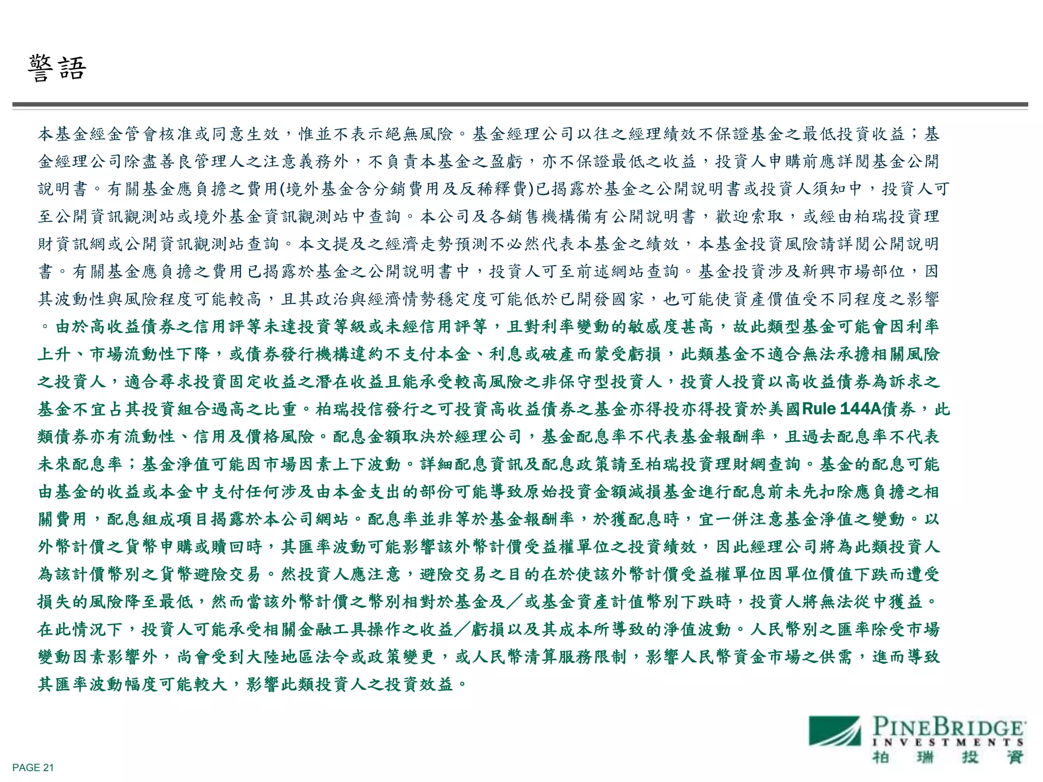 PAGE 21
本基金經金管會核准或同意生效，惟並不表示絕無風險。基金經理公司以往之經理績效不保證基金之最低投資收益；基
金經理公司除盡善良管理人之注意義務外，不負責本基金之盈虧，亦不保證最低之收益，投資人申購前應詳閱基金公開
說明書。有關基金應負擔之費用(境外基金含分銷費用及反稀釋費)已揭露於基金之公開說明書或投資人須知中，投資人可
至公開資訊觀測站或境外基金資訊觀測站中查詢。本公司及各銷售機構備有公開說明書，歡迎索取，或經由柏瑞投資理
財資訊網或公開資訊觀測站查詢。本文提及之經濟走勢預測不必然代表本基金之績效，本基金投資風險請詳閱公開說明
書。有關基金應負擔之費用已揭露於基金之公開說明書中，投資人可至前述網站查詢。基金投資涉及新興市場部位，因
其波動性與風險程度可能較高，且其政治與經濟情勢穩定度可能低於已開發國家，也可能使資產價值受不同程度之影響
。由於高收益債券之信用評等未達投資等級或未經信用評等，且對利率變動的敏感度甚高，故此類型基金可能會因利率
上升、市場流動性下降，或債券發行機構違約不支付本金、利息或破產而蒙受虧損，此類基金不適合無法承擔相關風險
之投資人，適合尋求投資固定收益之潛在收益且能承受較高風險之非保守型投資人，投資人投資以高收益債券為訴求之
基金不宜占其投資組合過高之比重。柏瑞投信發行之可投資高收益債券之基金亦得投亦得投資於美國Rule 144A債券，此
類債券亦有流動性、信用及價格風險。配息金額取決於經理公司，基金配息率不代表基金報酬率，且過去配息率不代表
未來配息率；基金淨值可能因市場因素上下波動。詳細配息資訊及配息政策請至柏瑞投資理財網查詢。基金的配息可能
由基金的收益或本金中支付任何涉及由本金支出的部份可能導致原始投資金額減損基金進行配息前未先扣除應負擔之相
關費用，配息組成項目揭露於本公司網站。配息率並非等於基金報酬率，於獲配息時，宜一併注意基金淨值之變動。以
外幣計價之貨幣申購或贖回時，其匯率波動可能影響該外幣計價受益權單位之投資績效，因此經理公司將為此類投資人
為該計價幣別之貨幣避險交易。然投資人應注意，避險交易之目的在於使該外幣計價受益權單位因單位價值下跌而遭受
損失的風險降至最低，然而當該外幣計價之幣別相對於基金及／或基金資產計值幣別下跌時，投資人將無法從中獲益。
在此情況下，投資人可能承受相關金融工具操作之收益／虧損以及其成本所導致的淨值波動。人民幣別之匯率除受市場
變動因素影響外，尚會受到大陸地區法令或政策變更，或人民幣清算服務限制，影響人民幣資金市場之供需，進而導致
其匯率波動幅度可能較大，影響此類投資人之投資效益。
警語
 