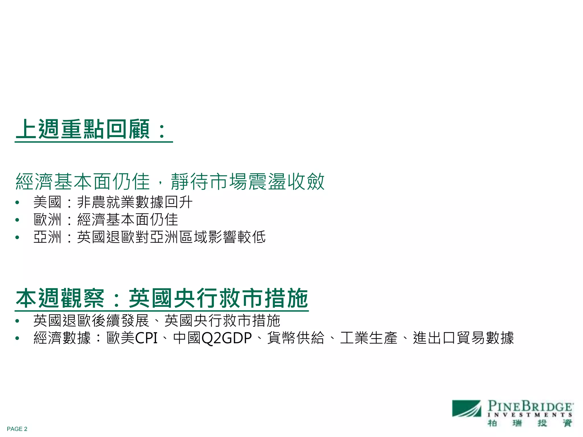 PAGE 2
上週重點回顧：
經濟基本面仍佳，靜待市場震盪收斂
• 美國：非農就業數據回升
• 歐洲：經濟基本面仍佳
• 亞洲：英國退歐對亞洲區域影響較低
本週觀察：英國央行救市措施
• 英國退歐後續發展、英國央行救市措施
• 經濟數據：歐美CPI、中國Q2GDP、貨幣供給、工業生產、進出口貿易數據
 