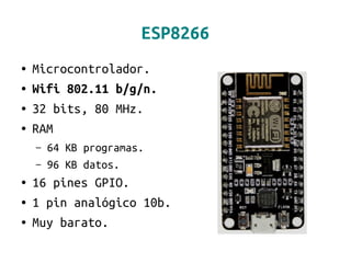 ESP8266
● Microcontrolador.
● Wifi 802.11 b/g/n.
● 32 bits, 80 MHz.
● RAM
– 64 KB programas.
– 96 KB datos.
● 16 pines GPIO.
● 1 pin analógico 10b.
● Muy barato.
 