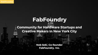 FabFoundry
Community for Hardware Startups and
Creative Makers in New York City
Nob Seki, Co-founder
FabFoundry, Inc.
 