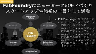 FabFoundryはニューヨークのモノづくり
スタートアップ生態系の一員として活動
• FabFoundryが提供するもの
• モノづくりスタートアップ
のコミュニティ活動
• モノづくりスタートアップ
に必要なプラットフォーム
• モノづく...