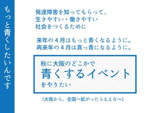 も
っ
と
青
く
し
た
い
ん
で
す
秋に大阪のどこかで
青くするイベント
をやりたい
来年の 4 月はもっと青くなるように。
再来年の 4 月は真っ青になるように。
（大阪から、全国へ拡がったらええな∼）
発達障害を知ってもらって、
生きやすい・働きやすい
社会をつくるために
 