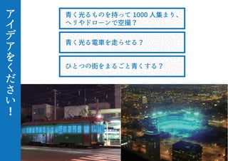 ア
イ
デ
ア
を
く
だ
さ
い
！
青く光るものを持って 1000 人集まり、
ヘリやドローンで空撮？
青く光る電車を走らせる？
ひとつの街をまるごと青くする？
 