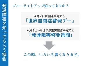 発
達
障
害
を
知
っ
て
も
ら
う
機
会
ブルーライトアップ知ってますか？
この時、いろいろ青くなります。
4 月 2 日は国連が定める
「世界自閉症啓発デー」
4月2日∼8日は厚生労働省が定める
「発達障害啓発週間」
 