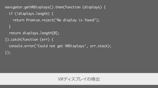 var webglCanvas = document.querySelector("#webglcanvas");
var enterVRBtn = document.querySelector("#entervr");
enterVRBtn.addEventListener("click", function () {
// webglCanvas を vrDisplay に表示するよう要求
vrDisplay.requestPresent({source: webglCanvas});
});
vrDisplay.exitPresent(); // 表示をやめるメソッド
VRディスプレイに表示する canvas要素を設定
 