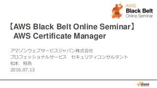 【AWS Black Belt Online Seminar】
AWS Certificate Manager
アマゾンウェブサービスジャパン株式会社
プロフェッショナルサービス セキュリティコンサルタント
松本 照吾
2016.07.13
 