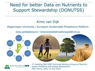 Need for better Data on Nutrients to
Support Stewardship (DONUTSS)
Kimo van Dijk
Wageningen University / European Sustainable Phosphorus Platform
kimo.vandijk@wur.nl / kimovandijk@phosphorusplatform.eu
1st meeting FAO LEAP Technical Advisory Group on Nutrient
cycles modelling and Impact Assessment
FAO, Rome, Italy, 12 July 2016
 