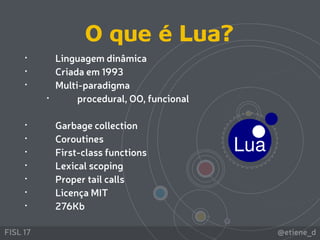 @etiene_dFISL 17
• Linguagem dinâmica
• Criada em 1993
• Multi-paradigma
• procedural, OO, funcional
• Garbage collection
• Coroutines
• First-class functions
• Lexical scoping
• Proper tail calls
• Licença MIT
• 276Kb
O que é Lua?
 