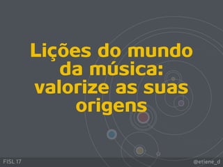 @etiene_dFISL 17
Lições do mundo
da música:
valorize as suas
origens
 