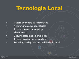 @etiene_dFISL 17
• Acesso ao centro da informação
• Networking com especialistas
• Acesso a vagas de emprego
• Menor custo
• Documentação no idioma local
• Acesso próximo à comunidade
• Tecnologia adaptada pra realidade do local
Tecnologia Local
 