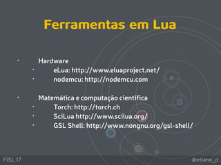 @etiene_dFISL 17
 
• Hardware
• eLua: http://www.eluaproject.net/
• nodemcu: http://nodemcu.com 
• Matemática e computação científica
• Torch: http://torch.ch
• SciLua http://www.scilua.org/
• GSL Shell: http://www.nongnu.org/gsl-shell/
Ferramentas em Lua
 