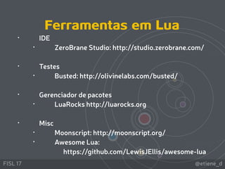@etiene_dFISL 17
• IDE
• ZeroBrane Studio: http://studio.zerobrane.com/ 
• Testes
• Busted: http://olivinelabs.com/busted/
• Gerenciador de pacotes
• LuaRocks http://luarocks.org 
• Misc
• Moonscript: http://moonscript.org/
• Awesome Lua: 
https://github.com/LewisJEllis/awesome-lua
Ferramentas em Lua
 