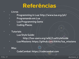 @etiene_dFISL 17
• Livros
• Programming in Lua: http://www.lua.org/pil/
• Programando em Lua
• Lua Programming Gems
• Coding Places
• Tutoriais
• Lua Style Guide:  
http://lua-users.org/wiki/LuaStyleGuide
• Lua Missions: https://github.com/kikito/lua_missions 
• Misc
• CodeCombat: https://codecombat.com
Referências
 