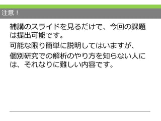 注意！
補講のスライドを見るだけで、今回の課題
は提出可能です。
可能な限り簡単に説明してはいますが、
個別研究での解析のやり方を知らない人に
は、それなりに難しい内容です。
 