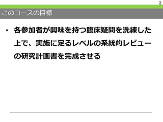 このコースの目標
• 各参加者が興味を持つ臨床疑問を洗練した
上で、実施に足るレベルの系統的レビュー
の研究計画書を完成させる
2
 
