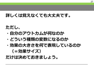 詳しくは覚えなくても大丈夫です。
ただし、
・自分のアウトカムが何なのか
・どういう種類の変数になるのか
・効果の大きさを何で表現しているのか
（＝効果サイズ）
だけは決めておきましょう。
27
 