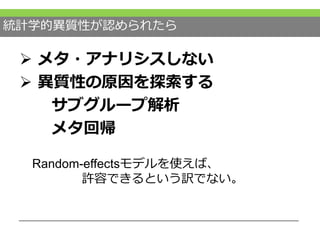 統計学的異質性が認められたら
 メタ・アナリシスしない
 異質性の原因を探索する
サブグループ解析
メタ回帰
Random-effectsモデルを使えば、
許容できるという訳でない。
 