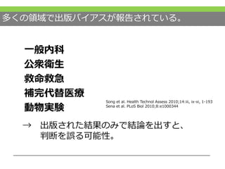 多くの領域で出版バイアスが報告されている。
一般内科
公衆衛生
救命救急
補完代替医療
動物実験
Song et al. Health Technol Assess 2010;14:iii, ix-xi, 1-193
Sena et al. PLoS Biol 2010;8:e1000344
→ 出版された結果のみで結論を出すと、
判断を誤る可能性。
 