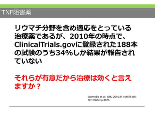 TNF阻害薬
リウマチ分野を含め適応をとっている
治療薬であるが、2010年の時点で、
ClinicalTrials.govに登録された188本
の試験のうち34%しか結果が報告され
ていない
Ioannidis et al. BMJ 2010;341:c4875 doi:
10.1136/bmj.c4875
それらが有意だから治療は効くと言え
ますか？
 