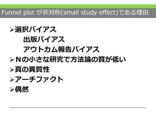Funnel plot が非対称(small study effect)である理由
選択バイアス
出版バイアス
アウトカム報告バイアス
Ｎの小さな研究で方法論の質が低い
真の異質性
アーチファクト
偶然
 