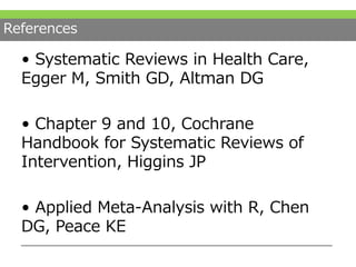 References
• Systematic Reviews in Health Care,
Egger M, Smith GD, Altman DG
• Chapter 9 and 10, Cochrane
Handbook for Systematic Reviews of
Intervention, Higgins JP
• Applied Meta-Analysis with R, Chen
DG, Peace KE
 