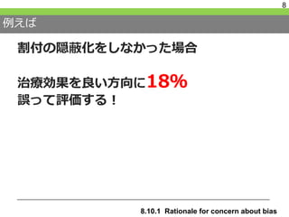 例えば
割付の隠蔽化をしなかった場合
治療効果を良い方向に18％
誤って評価する！
8
8.10.1 Rationale for concern about bias
 