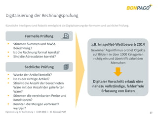 Digitalisierung der Buchhaltung | 14.07.2016 | Dr. Donovan Pfaff 17
Digitalisierung der Rechnungsprüfung
Künstliche Intelligenz und Robotik ermöglicht die Digitalisierung der formalen und sachliche Prüfung.
Sachliche Prüfung
Formelle Prüfung
 Stimmen Summen und MwSt.
Berechnung?
 Ist die Rechnung formal korrekt?
 Sind die Adressdaten korrekt?
 Wurde der Artikel bestellt?
 Ist es der richtige Artikel?
 Stimmt die Anzahl der berechneten
Ware mit der Anzahl der gelieferten
Ware?
 Stimmen die vereinbarten Preise und
Konditionen?
 Konnten die Mengen verbraucht
werden?
Digitaler Vorschritt erlaub eine
nahezu vollständige, fehlerfreie
Erfassung von Daten
z.B. ImageNet-Wettbewerb 2014
Gewinner Algorithmus ordnet Objekte
auf Bildern in über 1000 Kategorien
richtig ein und übertrifft dabei den
Menschen
 