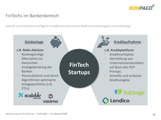 Digitalisierung der Buchhaltung | 14.07.2016 | Dr. Donovan Pfaff 19
FinTechs im Bankenbereich
Robotik und Künstliche Intelligenz ermöglichen eine nahezu Realtime Kreditvergabe und Geldanlage.
FinTech
Startups
KreditaufnahmeGeldanlage
z.B. Robo-Advisior
 Kostengünstige
Alternative zur
klassischen
Analageberatung der
Banken
 Personalisierte und durch
Algorithmen optimierte
Anlageportfolios (z.B.
ETFs)
z.B. Kreditplattform
 Kreditmarktplatz
 Vermittlung von
Unternehmenskrediten
auf Basis des P2P-
Prinzips
 Schnelle und einfache
Kreditvergabe
 