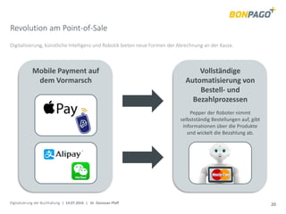 Digitalisierung der Buchhaltung | 14.07.2016 | Dr. Donovan Pfaff 20
Digitalisierung, künstliche Intelligenz und Robotik bieten neue Formen der Abrechnung an der Kasse.
Vollständige
Automatisierung von
Bestell- und
Bezahlprozessen
Mobile Payment auf
dem Vormarsch
Pepper der Roboter nimmt
selbstständig Bestellungen auf, gibt
Informationen über die Produkte
und wickelt die Bezahlung ab.
Revolution am Point-of-Sale
 