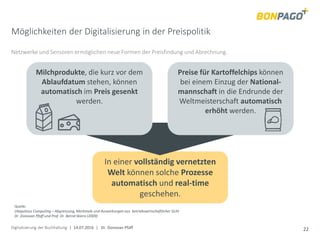 Digitalisierung der Buchhaltung | 14.07.2016 | Dr. Donovan Pfaff 22
In einer vollständig vernetzten
Welt können solche Prozesse
automatisch und real-time
geschehen.
Möglichkeiten der Digitalisierung in der Preispolitik
Netzwerke und Sensoren ermöglichen neue Formen der Preisfindung und Abrechnung.
Quelle:
Ubiquitous Computing – Abgrenzung, Merkmale und Auswirkungen aus betriebswirtschaftlicher Sicht
Dr .Donovan Pfaff und Prof. Dr. Bernd Skiera (2009)
Milchprodukte, die kurz vor dem
Ablaufdatum stehen, können
automatisch im Preis gesenkt
werden.
Preise für Kartoffelchips können
bei einem Einzug der National-
mannschaft in die Endrunde der
Weltmeisterschaft automatisch
erhöht werden.
 