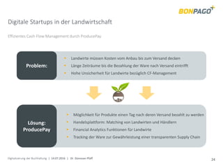 Digitalisierung der Buchhaltung | 14.07.2016 | Dr. Donovan Pfaff 24
Digitale Startups in der Landwirtschaft
Effizientes Cash-Flow Management durch ProducePay.
Problem:
 Landwirte müssen Kosten vom Anbau bis zum Versand decken
 Länge Zeiträume bis die Bezahlung der Ware nach Versand eintrifft
 Hohe Unsicherheit für Landwirte bezüglich CF-Management
Lösung:
ProducePay
 Möglichkeit für Produkte einen Tag nach deren Versand bezahlt zu werden
 Handelsplattform: Matching von Landwirten und Händlern
 Financial Analytics Funktionen für Landwirte
 Tracking der Ware zur Gewährleistung einer transparenten Supply Chain
 