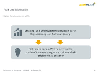 Digitalisierung der Buchhaltung | 14.07.2016 | Dr. Donovan Pfaff 26
Fazit und Diskussion
Digitale Transformation ein MUSS.
Effizienz- und Effektivitätssteigerungen durch
Digitalisierung und Automatisierung
nicht mehr nur ein Wettbewerbsvorteil,
sondern Voraussetzung, um auf einem Markt
erfolgreich zu bestehen
 