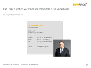 Digitalisierung der Buchhaltung | 14.07.2016 | Dr. Donovan Pfaff 27
Für Fragen stehen wir Ihnen jederzeit gerne zur Verfügung!
Ihr Ansprechpartner bei uns
Dr. Donovan Pfaff
Geschäftsführer
Niddastraße 64
60329 Frankfurt am Main
Telefon +49 (0) 69 26 48 97 61-0
Mobil +49 (0) 170 20 559 18
Fax +49 (0) 69 26 48 97 61-9
E-Mail pfaff@bonpago.de
 