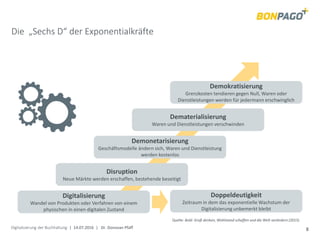 Digitalisierung der Buchhaltung | 14.07.2016 | Dr. Donovan Pfaff 8
Die „Sechs D“ der Exponentialkräfte
Demokratisierung
Grenzkosten tendieren gegen Null, Waren oder
Dienstleistungen werden für jedermann erschwinglich
Dematerialisierung
Waren und Dienstleistungen verschwinden
Demonetarisierung
Geschäftsmodelle ändern sich, Waren und Dienstleistung
werden kostenlos
Disruption
Neue Märkte werden erschaffen, bestehende beseitigt
Digitalisierung
Wandel von Produkten oder Verfahren von einem
physischen in einen digitalen Zustand
Doppeldeutigkeit
Zeitraum in dem das exponentielle Wachstum der
Digitalisierung unbemerkt bleibt
Quelle: Bold: Groß denken, Wohlstand schaffen und die Welt verändern (2015)
 