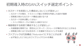 初期導入時のSANスイッチ選定ポイント
• カスケードを前提とした構成はしないことが望ましい
‒ カスケードの場合、トラフィック量と可用性を考慮した設計が重要
‒ 初期導入時からカスケード構成は避けるべき
‒ カスケード自体は難しくはない
• スイッチ間をケーブルで接続 (ISL接続)するだけ
• 機器増設する前提で構成することが望ましい
‒ 共通基盤化環境では、想定以上にサーバ・ストレージが集約されることがある
‒ 初期導入時には十分な空きポートを確保できるスイッチを選定
• ファブリックは冗長構成 (“Redundant”)にすることが必須
‒ 必ず独立した2つ以上のファブリックでSANを構成
15
 
