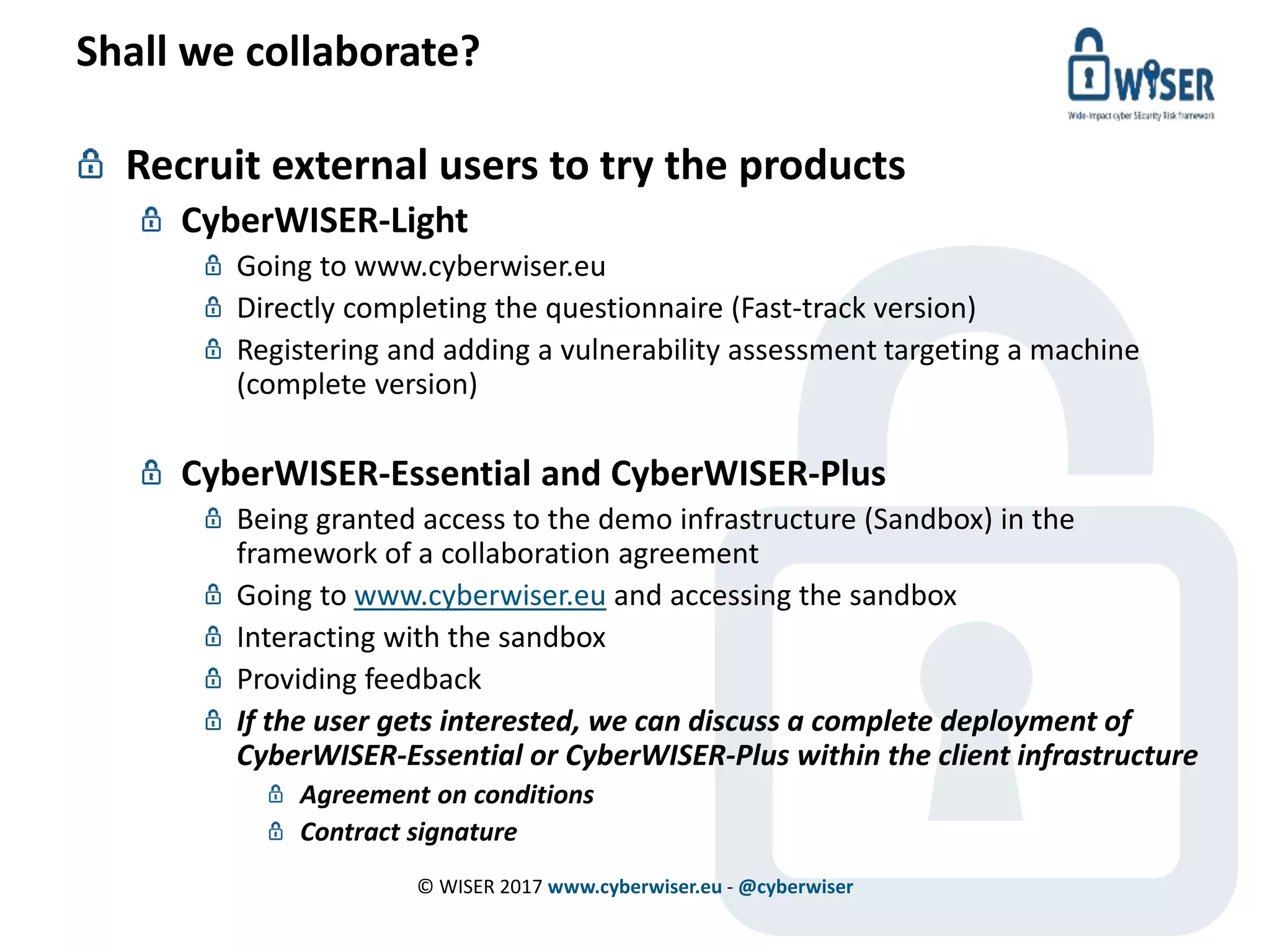 Shall we collaborate?
Recruit external users to try the products
CyberWISER-Light
Going to www.cyberwiser.eu
Directly completing the questionnaire (Fast-track version)
Registering and adding a vulnerability assessment targeting a machine
(complete version)
CyberWISER-Essential and CyberWISER-Plus
Being granted access to the demo infrastructure (Sandbox) in the
framework of a collaboration agreement
Going to www.cyberwiser.eu and accessing the sandbox
Interacting with the sandbox
Providing feedback
If the user gets interested, we can discuss a complete deployment of
CyberWISER-Essential or CyberWISER-Plus within the client infrastructure
Agreement on conditions
Contract signature
© WISER 2017 www.cyberwiser.eu - @cyberwiser
 