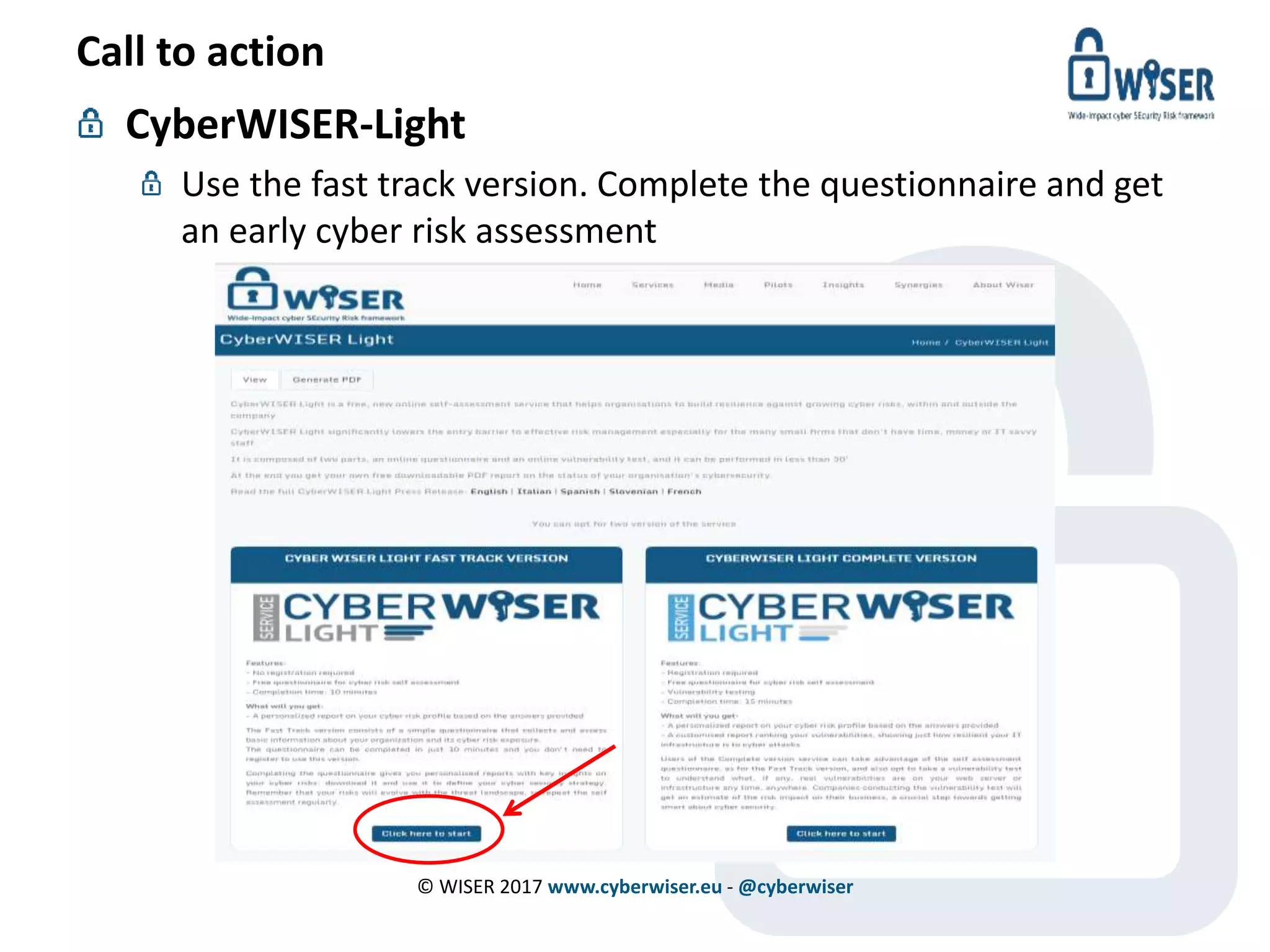 Call to action
CyberWISER-Light
Use the fast track version. Complete the questionnaire and get
an early cyber risk assessment
© WISER 2017 www.cyberwiser.eu - @cyberwiser
 
