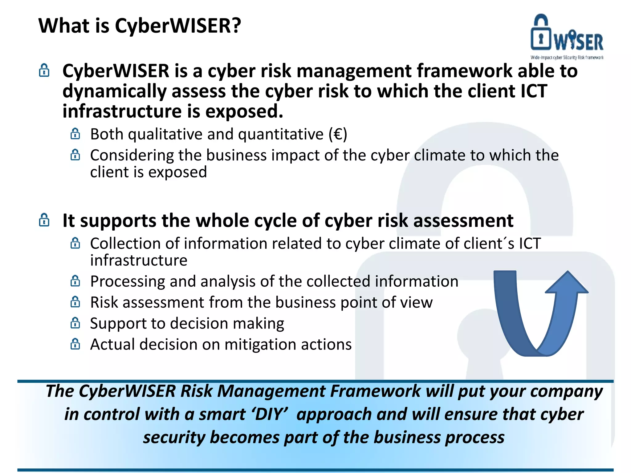 What is CyberWISER?
© WISER 2016 www.cyberwiser.eu - @cyberwiser 3
CyberWISER is a cyber risk management framework able to
dynamically assess the cyber risk to which the client ICT
infrastructure is exposed.
Both qualitative and quantitative (€)
Considering the business impact of the cyber climate to which the
client is exposed
It supports the whole cycle of cyber risk assessment
Collection of information related to cyber climate of client´s ICT
infrastructure
Processing and analysis of the collected information
Risk assessment from the business point of view
Support to decision making
Actual decision on mitigation actions
The CyberWISER Risk Management Framework will put your company
in control with a smart ‘DIY’ approach and will ensure that cyber
security becomes part of the business process
 