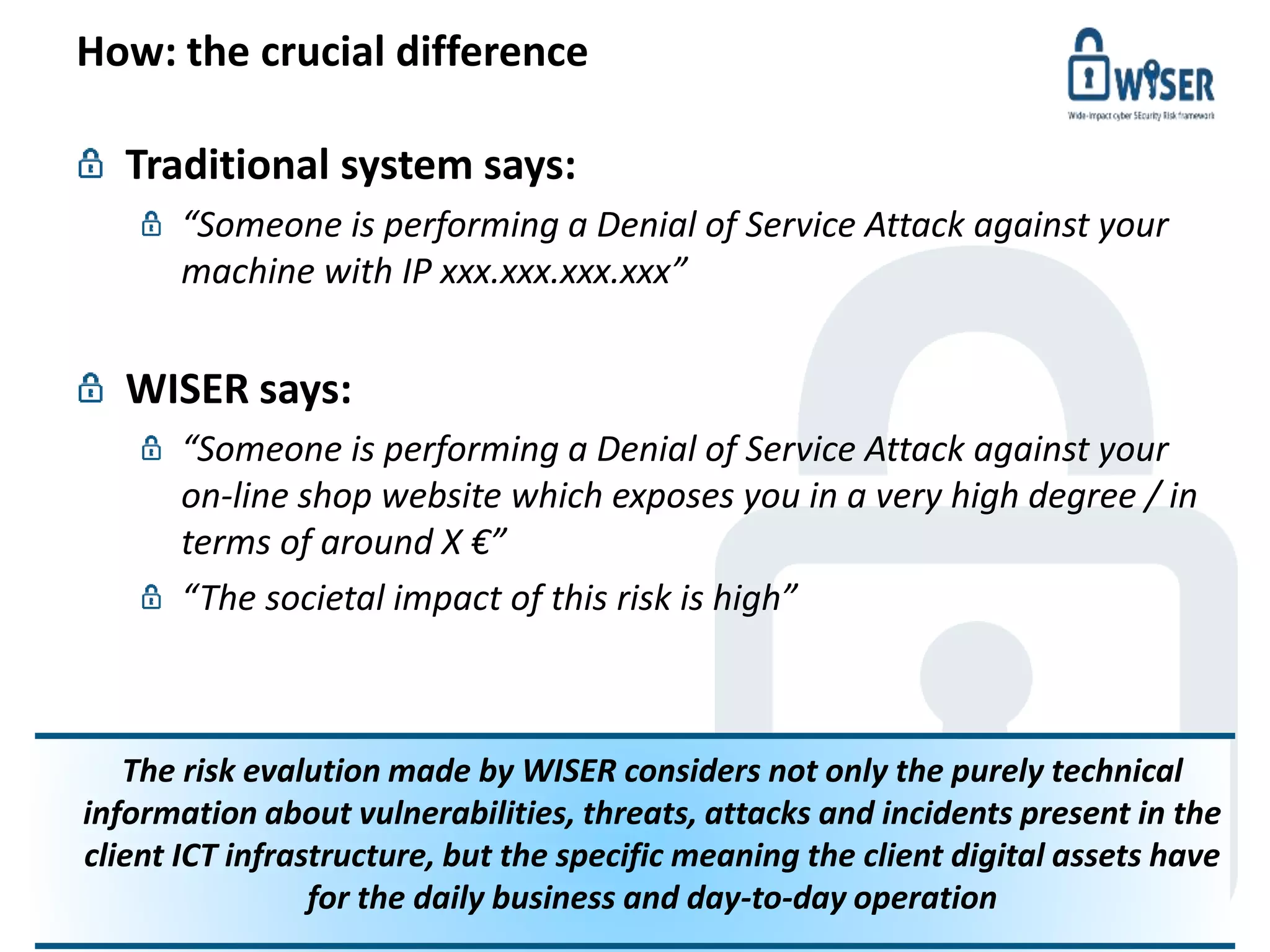 How: the crucial difference
© WISER 2016 www.cyberwiser.eu - @cyberwiser 5
Traditional system says:
“Someone is performing a Denial of Service Attack against your
machine with IP xxx.xxx.xxx.xxx”
WISER says:
“Someone is performing a Denial of Service Attack against your
on-line shop website which exposes you in a very high degree / in
terms of around X €”
“The societal impact of this risk is high”
The risk evalution made by WISER considers not only the purely technical
information about vulnerabilities, threats, attacks and incidents present in the
client ICT infrastructure, but the specific meaning the client digital assets have
for the daily business and day-to-day operation
 