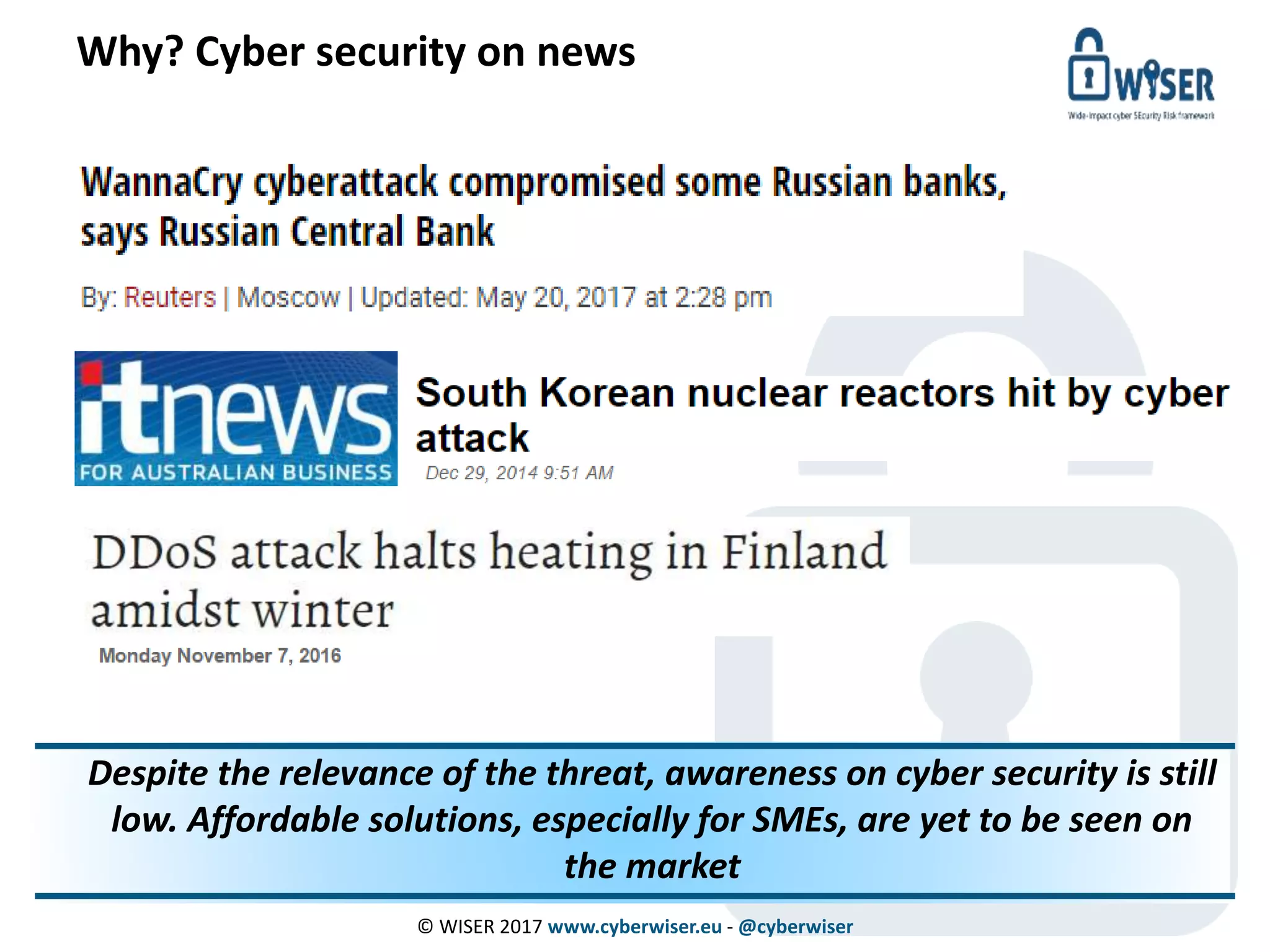 Why? Cyber security on news
© WISER 2017 www.cyberwiser.eu - @cyberwiser
© WISER 2016 www.cyberwiser.eu - @cyberwiser 8
Despite the relevance of the threat, awareness on cyber security is still
low. Affordable solutions, especially for SMEs, are yet to be seen on
the market
 