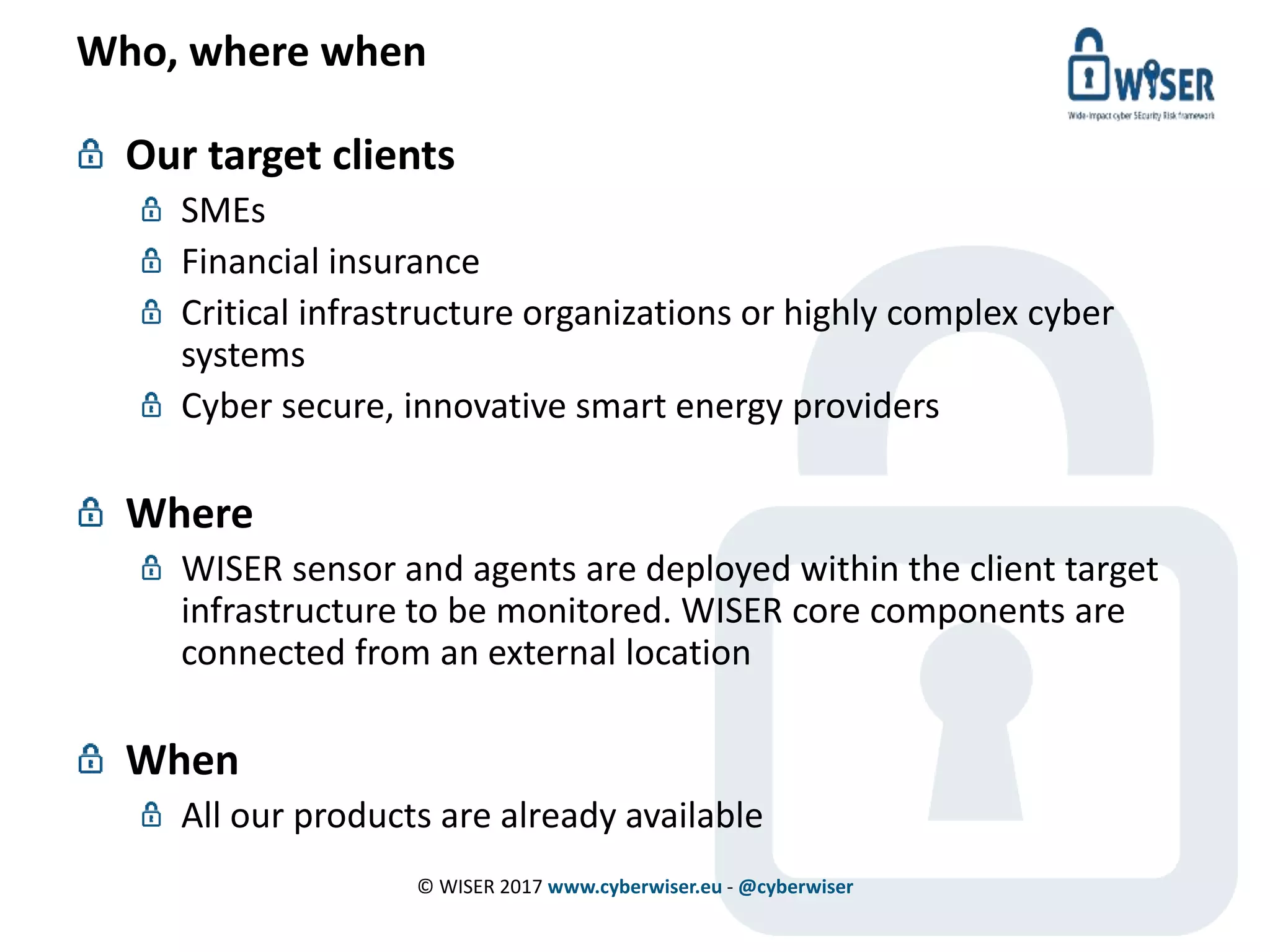 Who, where when
Our target clients
SMEs
Financial insurance
Critical infrastructure organizations or highly complex cyber
systems
Cyber secure, innovative smart energy providers
Where
WISER sensor and agents are deployed within the client target
infrastructure to be monitored. WISER core components are
connected from an external location
When
All our products are already available
© WISER 2017 www.cyberwiser.eu - @cyberwiser
 