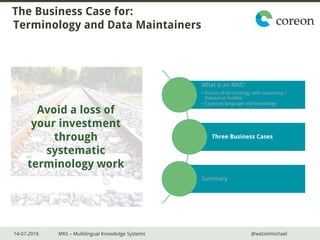 14-07-2016 MKS – Multilingual Knowledge Systems @wetzelmichael
The Business Case for:
Terminology and Data Maintainers
What is an MKS?
• Fusion of terminology with taxonomy /
thesaurus models
• Captures language and knowledge
Three Business Cases
Summary
Avoid a loss of
your investment
through
systematic
terminology work
 